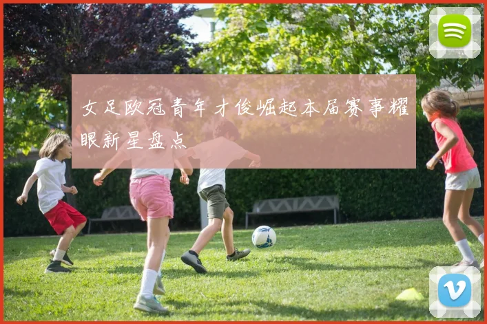 女足欧冠青年才俊崛起本届赛事耀眼新星盘点