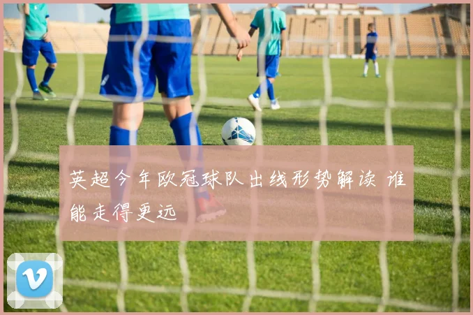 英超今年欧冠球队出线形势解读 谁能走得更远